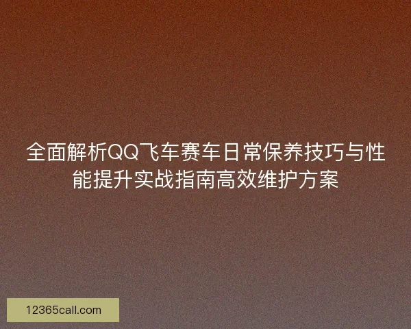 全面解析QQ飞车赛车日常保养技巧与性能提升实战指南高效维护方案