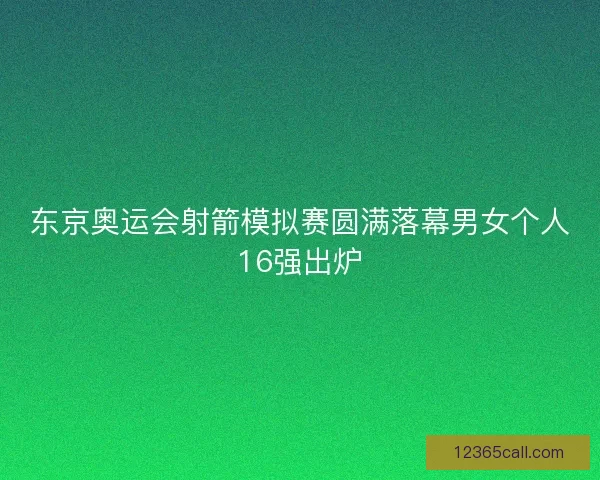 东京奥运会射箭模拟赛圆满落幕男女个人16强出炉