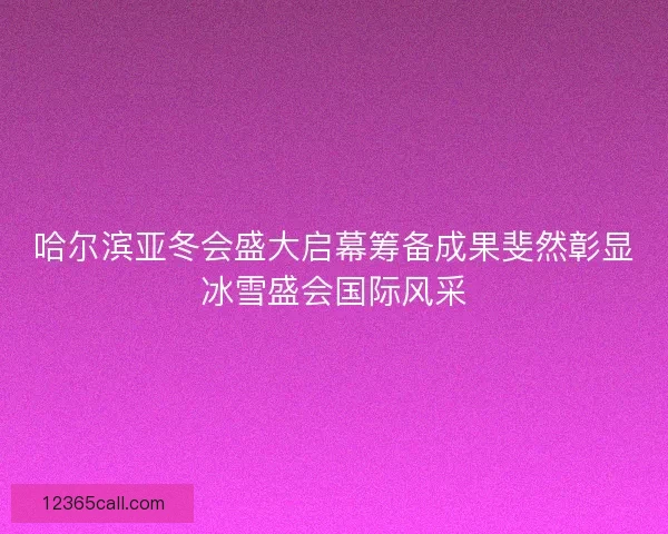 哈尔滨亚冬会盛大启幕筹备成果斐然彰显冰雪盛会国际风采