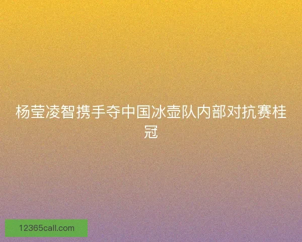杨莹凌智携手夺中国冰壶队内部对抗赛桂冠 杨莹凌智携手夺中国冰壶队内部对抗赛桂冠