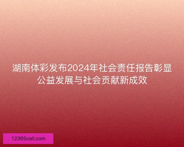 湖南体彩发布2024年社会责任报告彰显公益发展与社会贡献新成效 湖南体彩发布2024年社会责任报告彰显公益发展与社会贡献新成效