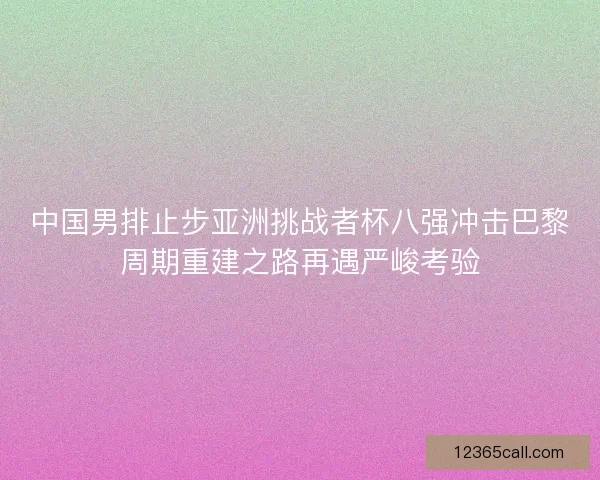 中国男排止步亚洲挑战者杯八强冲击巴黎周期重建之路再遇严峻考验